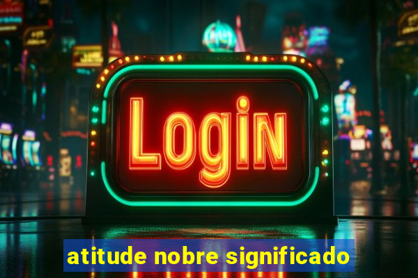 atitude nobre significado